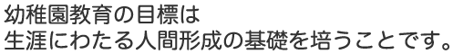 幼稚園教育の目標は生涯にわたる人間形成の基礎を培うことです。